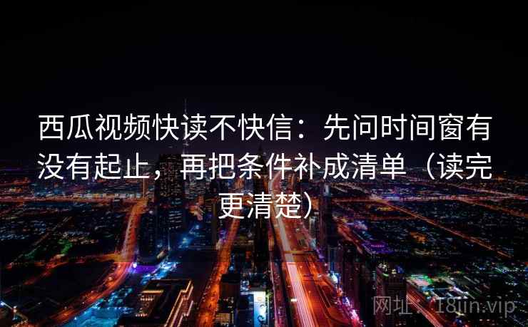 西瓜视频快读不快信:先问时间窗有没有起止,再把条件补成清单(读完更清楚)