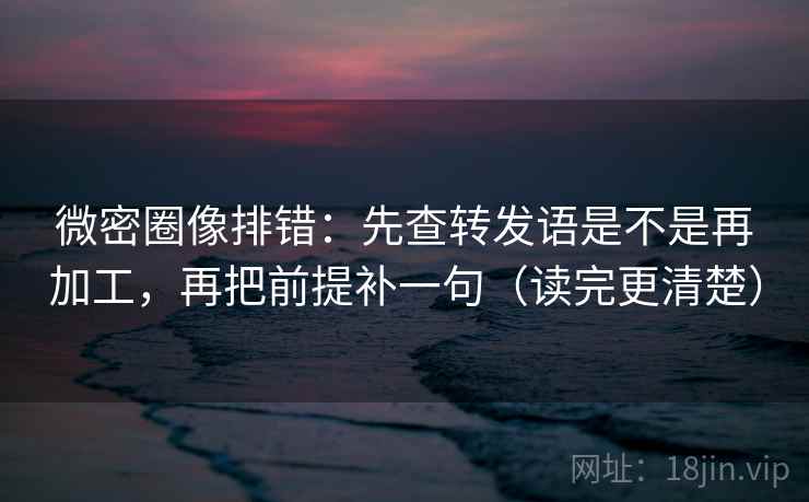 微密圈像排错：先查转发语是不是再加工，再把前提补一句（读完更清楚）