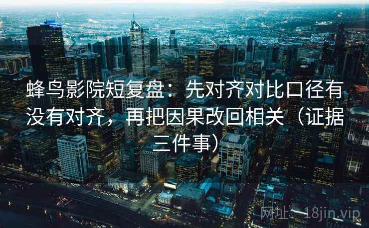 蜂鸟影院短复盘：先对齐对比口径有没有对齐，再把因果改回相关（证据三件事）