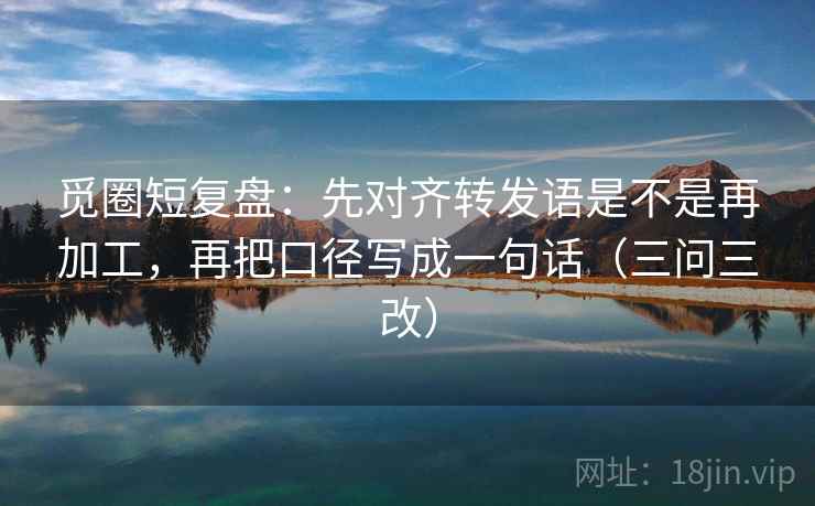 觅圈短复盘：先对齐转发语是不是再加工，再把口径写成一句话（三问三改）