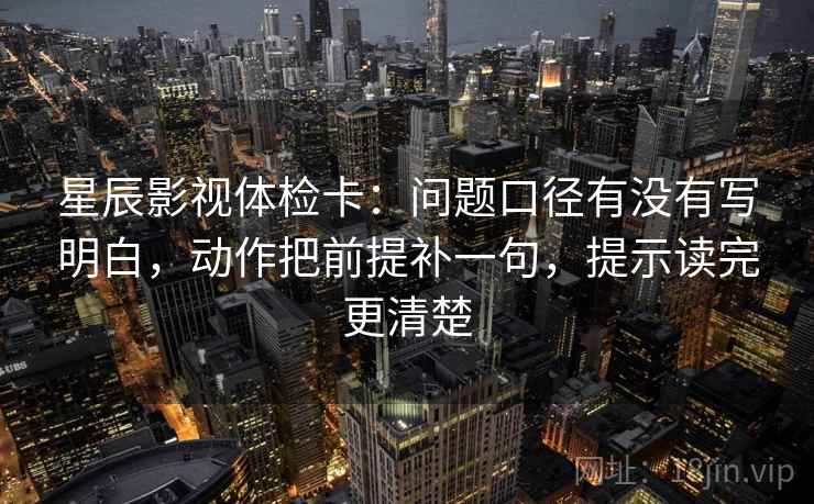 星辰影视体检卡：问题口径有没有写明白，动作把前提补一句，提示读完更清楚
