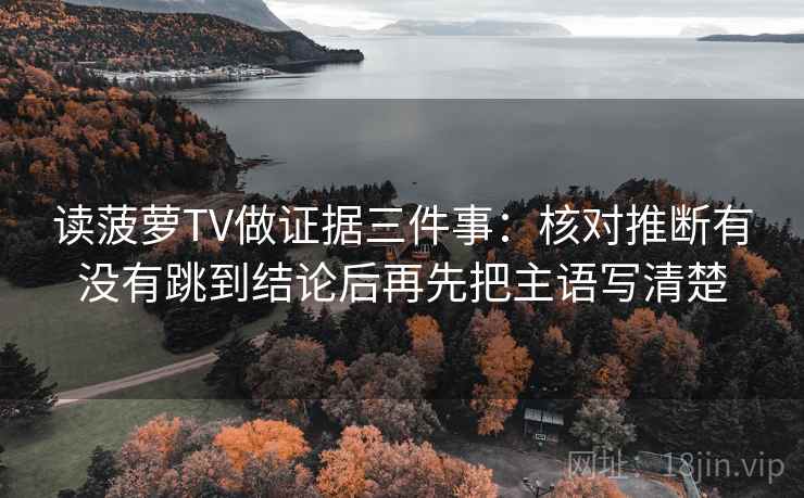 读菠萝TV做证据三件事：核对推断有没有跳到结论后再先把主语写清楚