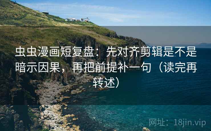 虫虫漫画短复盘：先对齐剪辑是不是暗示因果，再把前提补一句（读完再转述）