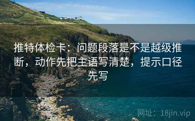 推特体检卡:问题段落是不是越级推断,动作先把主语写清楚,提示口径先写