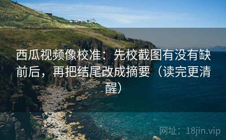 西瓜视频像校准:先校截图有没有缺前后,再把结尾改成摘要(读完更清醒)