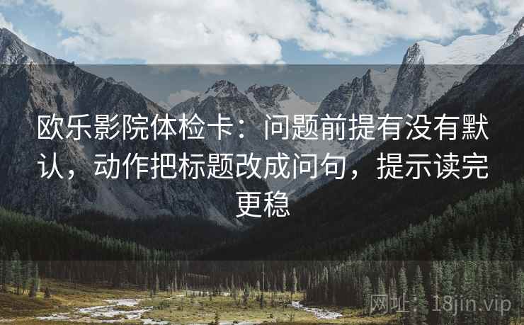 欧乐影院体检卡:问题前提有没有默认,动作把标题改成问句,提示读完更稳