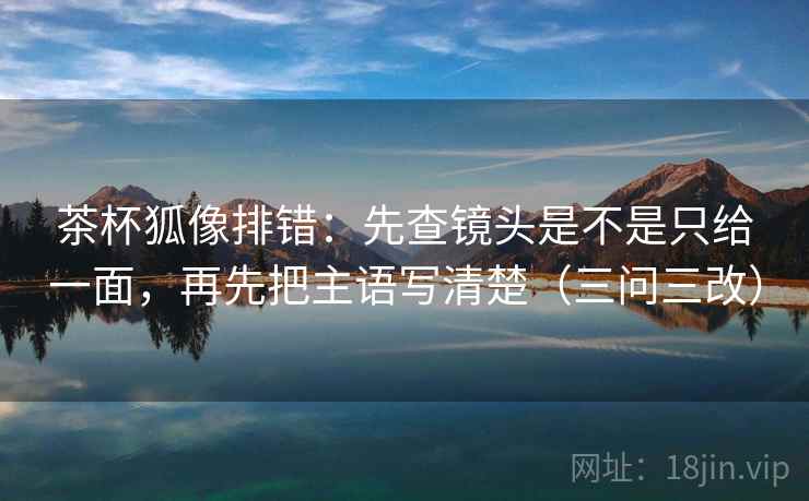 茶杯狐像排错:先查镜头是不是只给一面,再先把主语写清楚(三问三改)