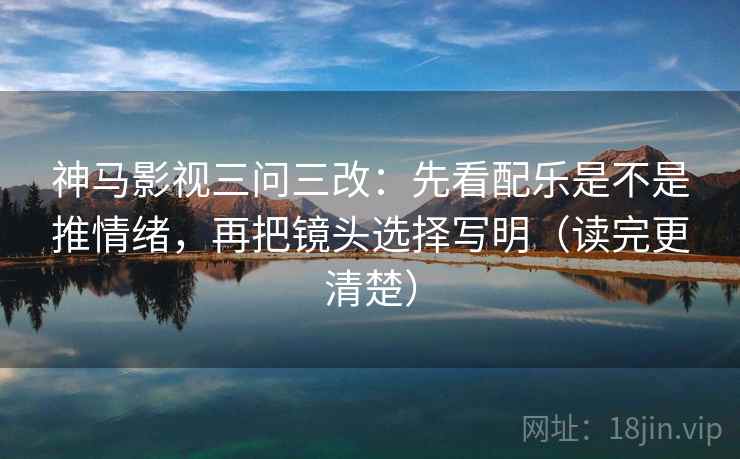 神马影视三问三改：先看配乐是不是推情绪，再把镜头选择写明（读完更清楚）
