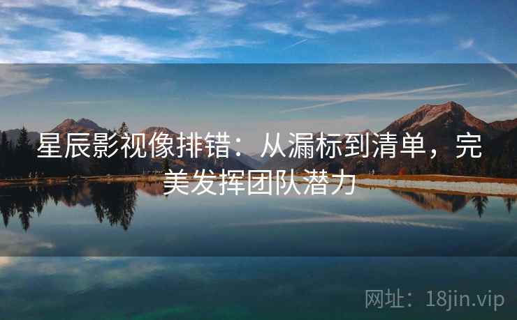 星辰影视像排错:从漏标到清单,完美发挥团队潜力