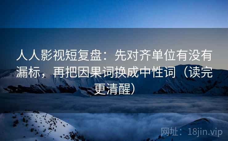 人人影视短复盘:先对齐单位有没有漏标,再把因果词换成中性词(读完更清醒)