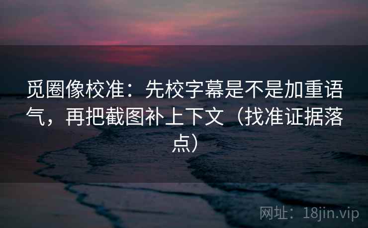觅圈像校准:先校字幕是不是加重语气,再把截图补上下文(找准证据落点)