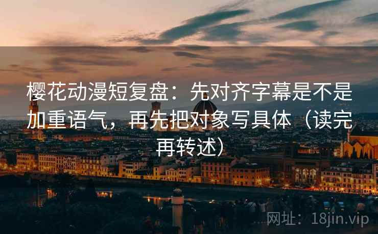 樱花动漫短复盘:先对齐字幕是不是加重语气,再先把对象写具体(读完再转述)
