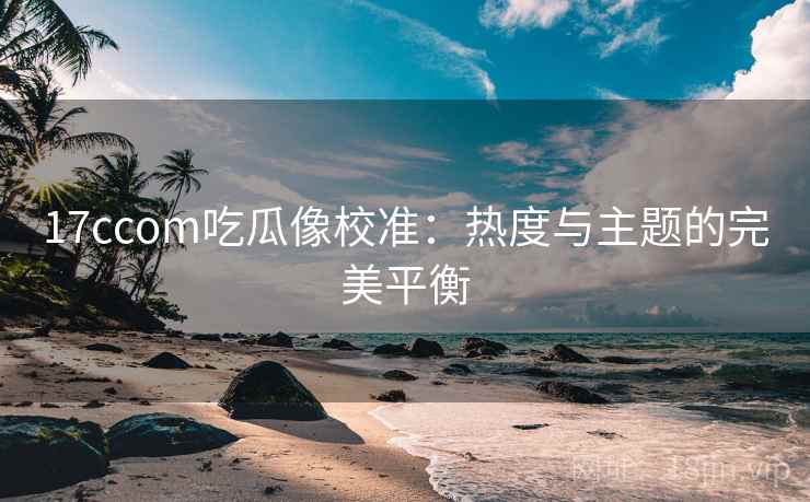 17ccom吃瓜像校准:热度与主题的完美平衡