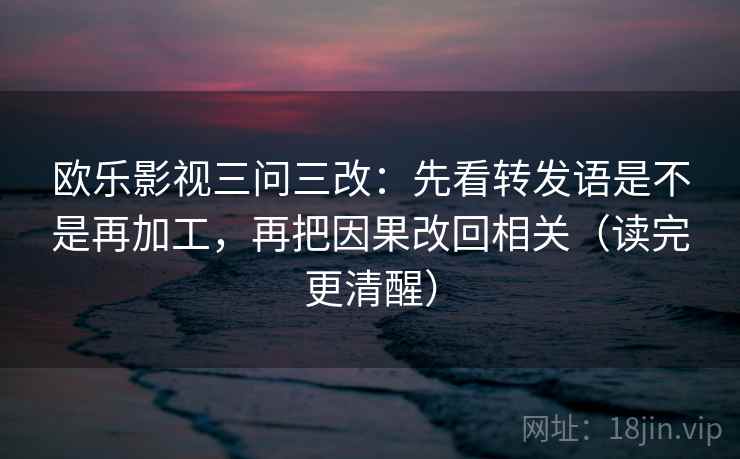 欧乐影视三问三改:先看转发语是不是再加工,再把因果改回相关(读完更清醒)