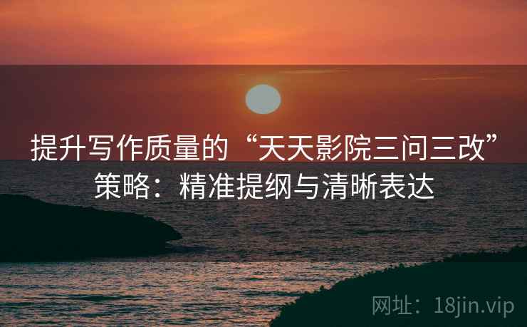 提升写作质量的“天天影院三问三改”策略:精准提纲与清晰表达